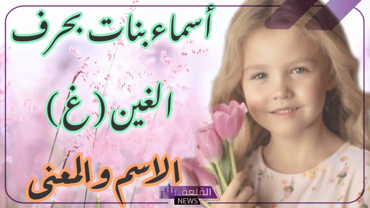 اسماء بنات بحرف الغين.. أسماء بنات مميزة تبدأ بحرف غ 5 اسماء بحرف الغين من خمس حروف للبنات