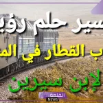 تفسير رؤية ركوب القطار في المنام لابن سيرين للرجل والمرأة وعلاقته بقوة الرائي