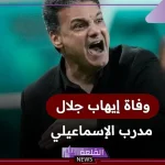 عاجل.. وفاة الكابتن إيهاب جلال مدرب منتخب مصر السابق ومنتخب الإسماعيلي