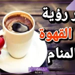 تفسير حلم شرب القهوة في المنام للعزباء وعلاقته بتحسن الحال