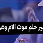 تفسير حلم وفاة الام والحزن والبكاء عليها وهي على قيد الحياة لابن سيرين