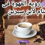 تفسير حلم القهوة العربية في المنام للعزباء والمتزوجة لابن سيرين 